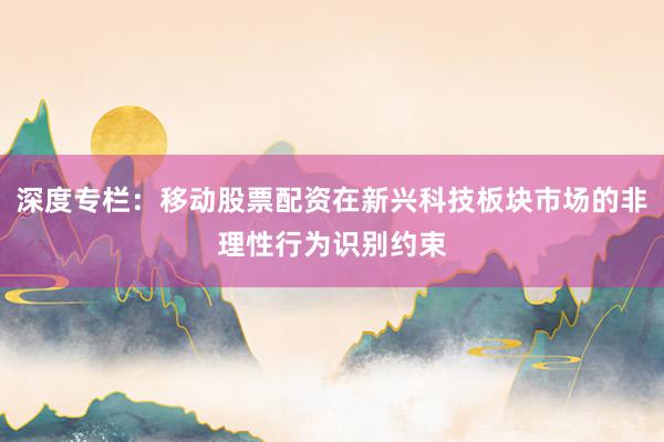 深度专栏:移动股票配资在新兴科技板块市场的非理性行为识别约束