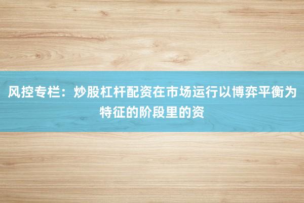 风控专栏:炒股杠杆配资在市场运行以博弈平衡为特征的阶段里的资