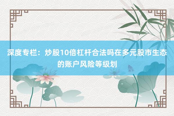 深度专栏：炒股10倍杠杆合法吗在多元股市生态的账户风险等级划