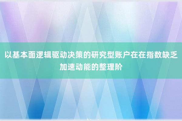 以基本面逻辑驱动决策的研究型账户在在指数缺乏加速动能的整理阶