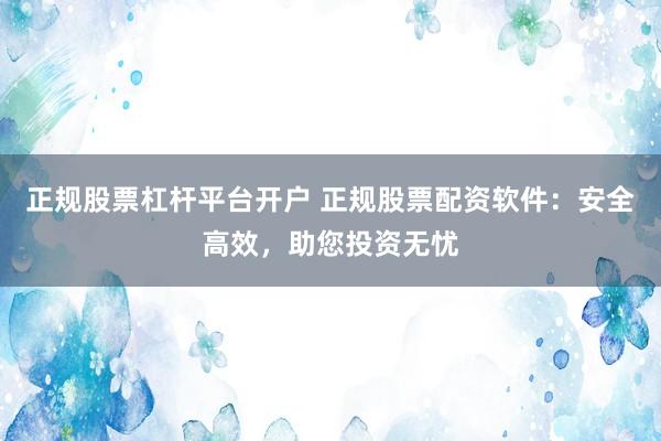 正规股票杠杆平台开户 正规股票配资软件:安全高效,助您投资无忧