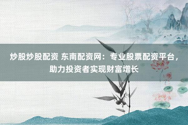 炒股炒股配资 东南配资网：专业股票配资平台，助力投资者实现财富增长