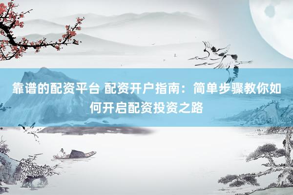 靠谱的配资平台 配资开户指南:简单步骤教你如何开启配资投资之路