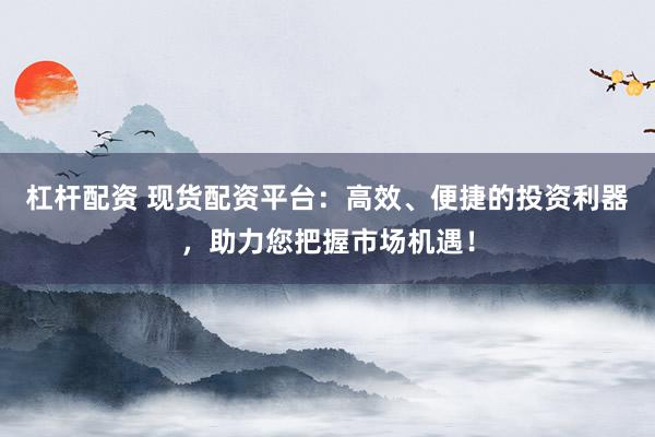 杠杆配资 现货配资平台:高效、便捷的投资利器,助力您把握市场机遇!