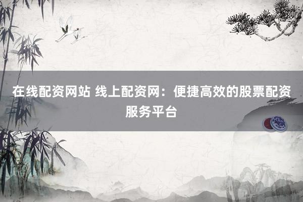 在线配资网站 线上配资网:便捷高效的股票配资服务平台