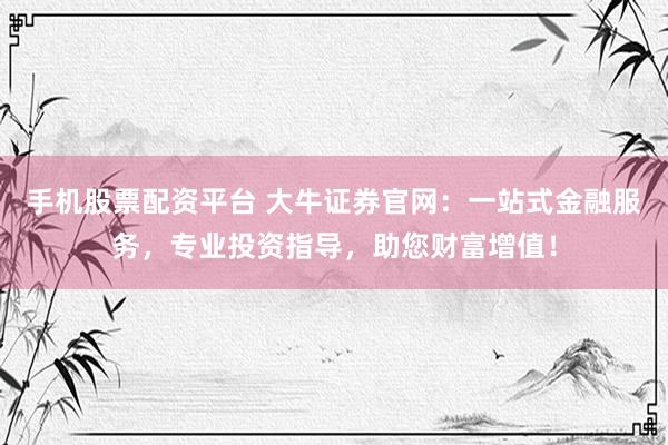 手机股票配资平台 大牛证券官网:一站式金融服务,专业投资指导,助您财富增值!