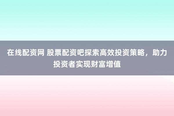 在线配资网 股票配资吧探索高效投资策略,助力投资者实现财富增值