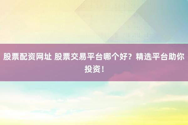 股票配资网址 股票交易平台哪个好?精选平台助你投资!