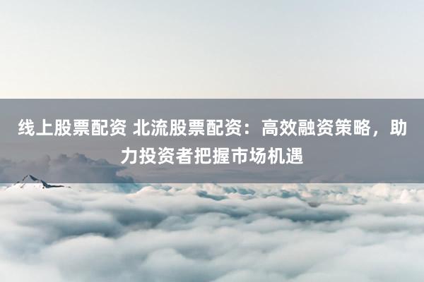 线上股票配资 北流股票配资:高效融资策略,助力投资者把握市场机遇