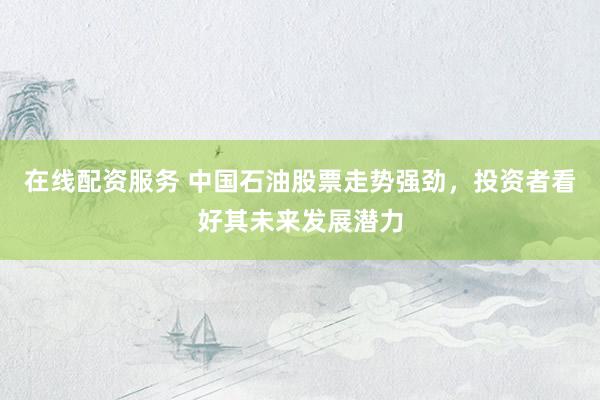 在线配资服务 中国石油股票走势强劲,投资者看好其未来发展潜力