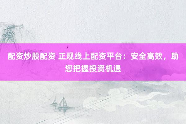 配资炒股配资 正规线上配资平台:安全高效,助您把握投资机遇