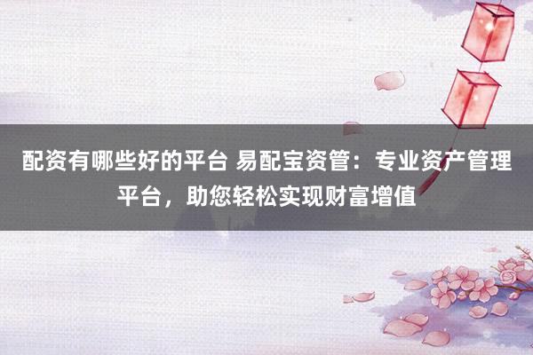 配资有哪些好的平台 易配宝资管：专业资产管理平台，助您轻松实现财富增值