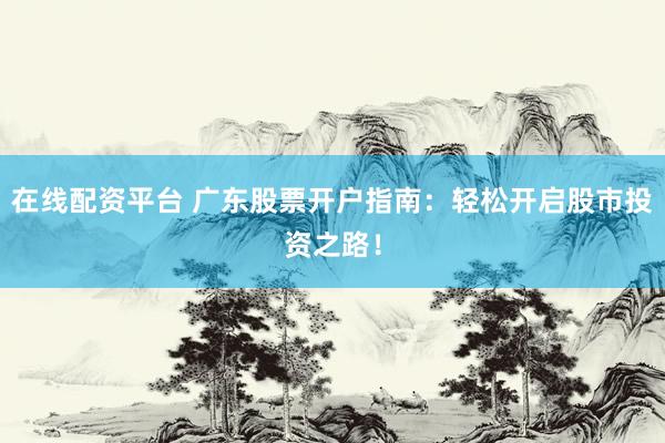 在线配资平台 广东股票开户指南：轻松开启股市投资之路！