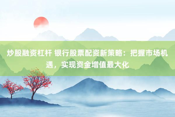 炒股融资杠杆 银行股票配资新策略：把握市场机遇，实现资金增值最大化
