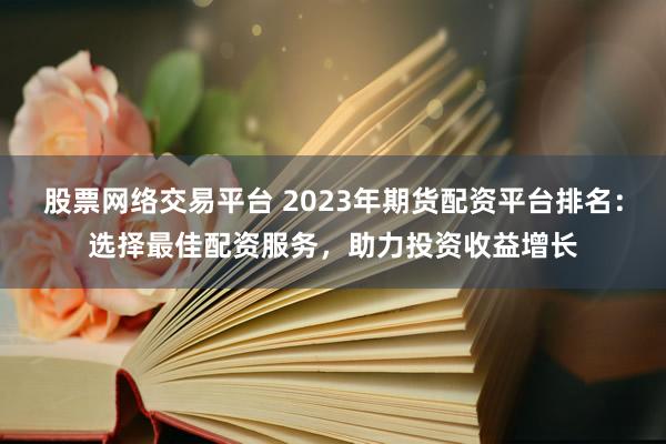 股票网络交易平台 2023年期货配资平台排名：选择最佳配资服务，助力投资收益增长