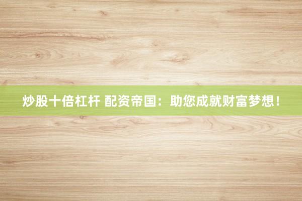 炒股十倍杠杆 配资帝国:助您成就财富梦想!