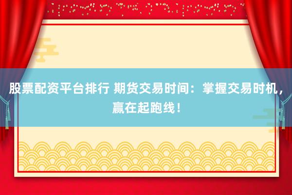 股票配资平台排行 期货交易时间：掌握交易时机，赢在起跑线！