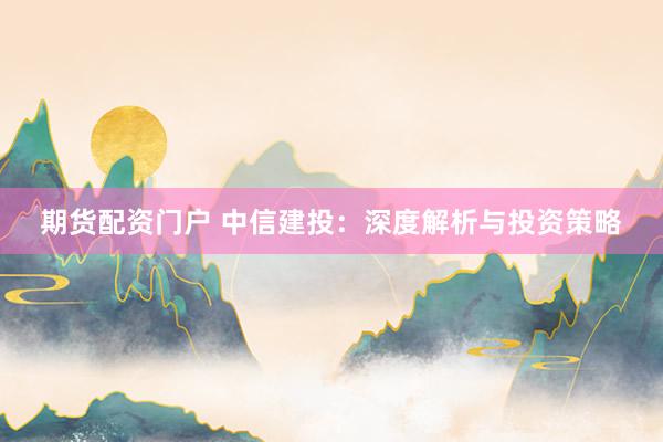 期货配资门户 中信建投：深度解析与投资策略