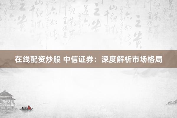 在线配资炒股 中信证券:深度解析市场格局