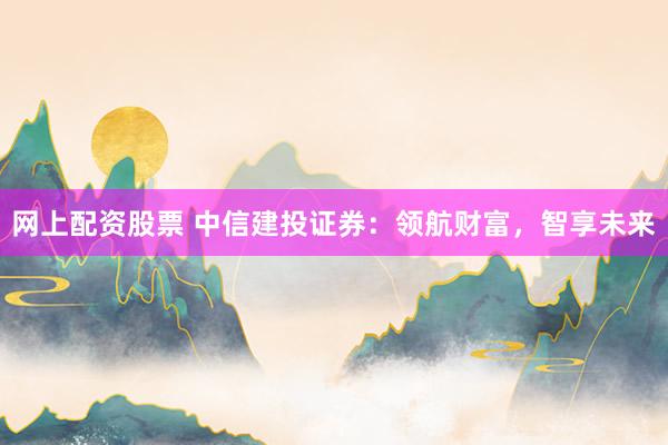 网上配资股票 中信建投证券：领航财富，智享未来