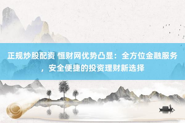 正规炒股配资 恒财网优势凸显:全方位金融服务,安全便捷的投资理财新选择
