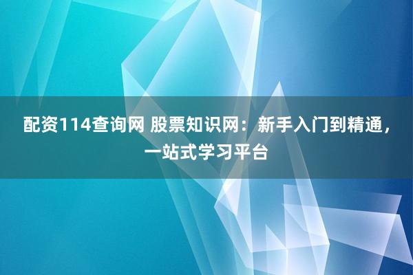 配资114查询网 股票知识网：新手入门到精通，一站式学习平台