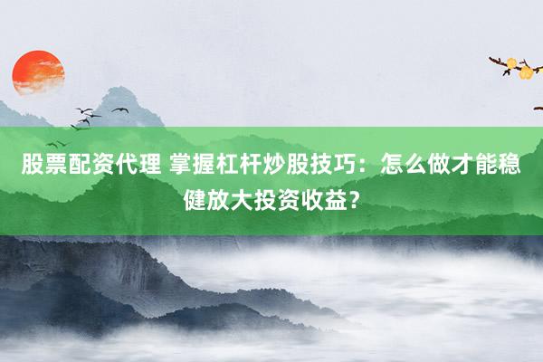 股票配资代理 掌握杠杆炒股技巧：怎么做才能稳健放大投资收益？