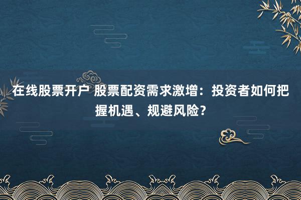 在线股票开户 股票配资需求激增：投资者如何把握机遇、规避风险？