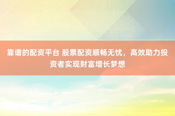 靠谱的配资平台 股票配资顺畅无忧，高效助力投资者实现财富增长梦想