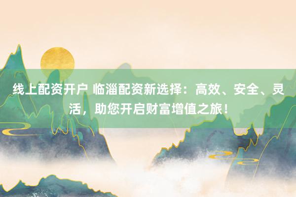 线上配资开户 临淄配资新选择：高效、安全、灵活，助您开启财富增值之旅！