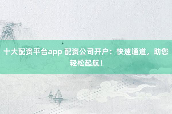十大配资平台app 配资公司开户：快速通道，助您轻松起航！