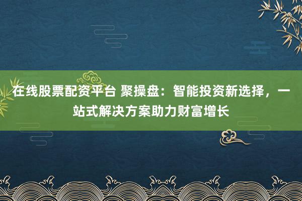 在线股票配资平台 聚操盘：智能投资新选择，一站式解决方案助力财富增长