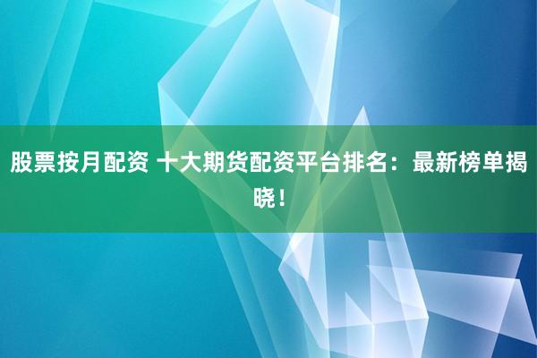 股票按月配资 十大期货配资平台排名：最新榜单揭晓！