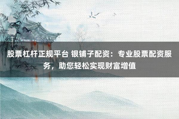 股票杠杆正规平台 银铺子配资：专业股票配资服务，助您轻松实现财富增值