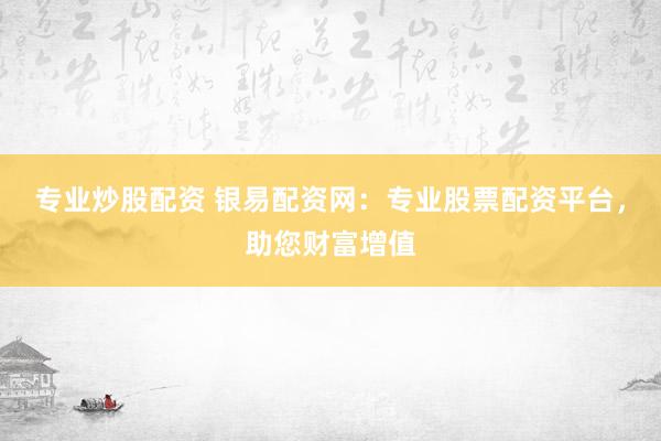 专业炒股配资 银易配资网：专业股票配资平台，助您财富增值