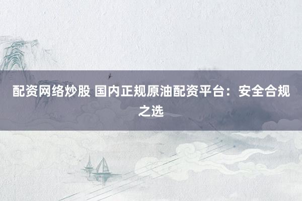 配资网络炒股 国内正规原油配资平台：安全合规之选