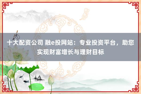 十大配资公司 融e投网站：专业投资平台，助您实现财富增长与理财目标