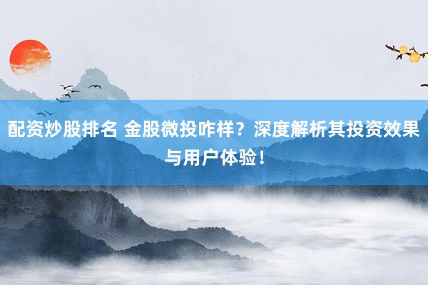 配资炒股排名 金股微投咋样？深度解析其投资效果与用户体验！