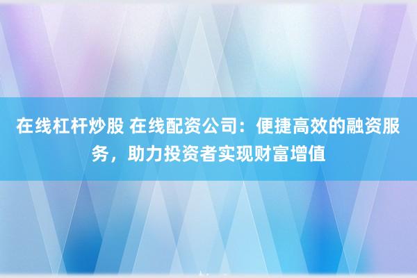 在线杠杆炒股 在线配资公司：便捷高效的融资服务，助力投资者实现财富增值