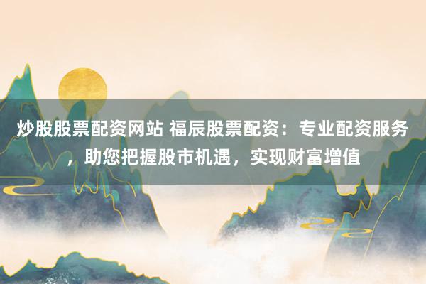 炒股股票配资网站 福辰股票配资：专业配资服务，助您把握股市机遇，实现财富增值