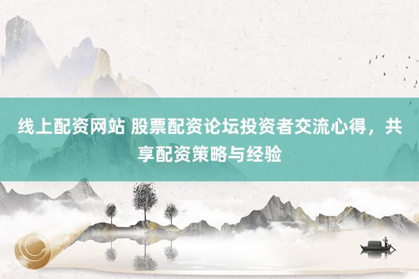线上配资网站 股票配资论坛投资者交流心得，共享配资策略与经验