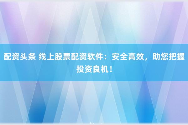 配资头条 线上股票配资软件：安全高效，助您把握投资良机！