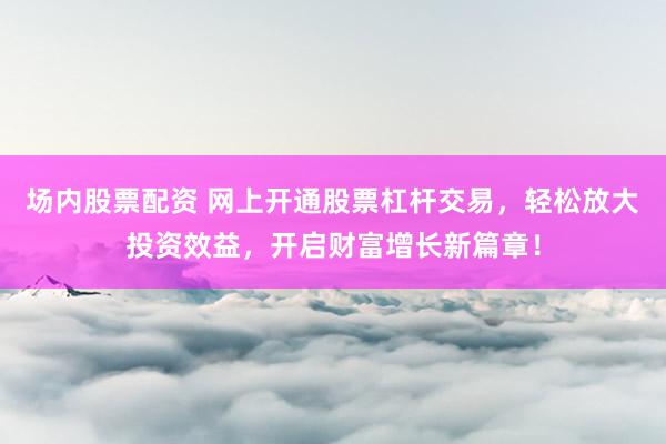 场内股票配资 网上开通股票杠杆交易，轻松放大投资效益，开启财富增长新篇章！