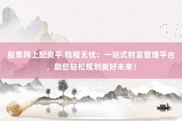 股票网上配资平 钱程无忧：一站式财富管理平台，助您轻松规划美好未来！