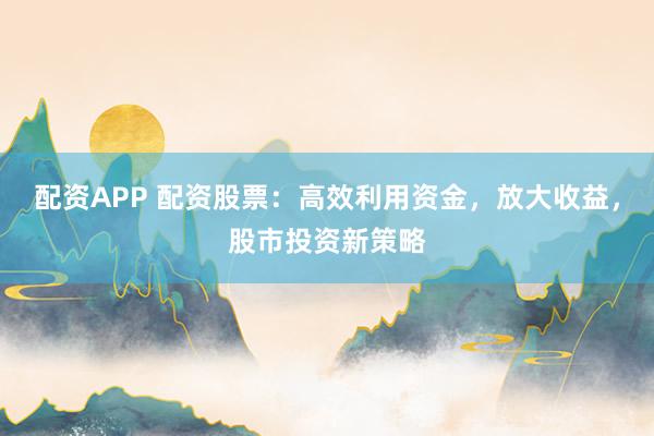 配资APP 配资股票：高效利用资金，放大收益，股市投资新策略