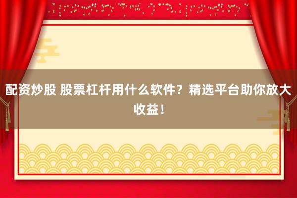 配资炒股 股票杠杆用什么软件？精选平台助你放大收益！