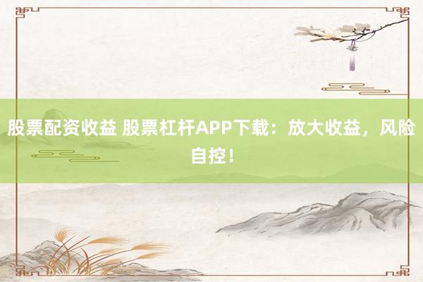 股票配资收益 股票杠杆APP下载：放大收益，风险自控！