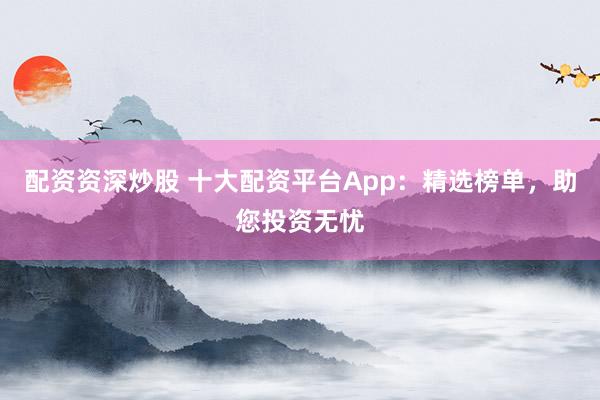 配资资深炒股 十大配资平台App：精选榜单，助您投资无忧