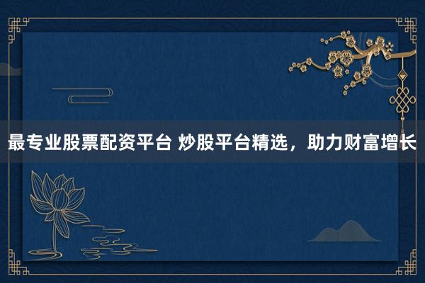 最专业股票配资平台 炒股平台精选，助力财富增长