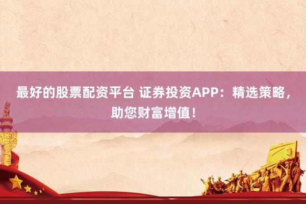 最好的股票配资平台 证券投资APP：精选策略，助您财富增值！